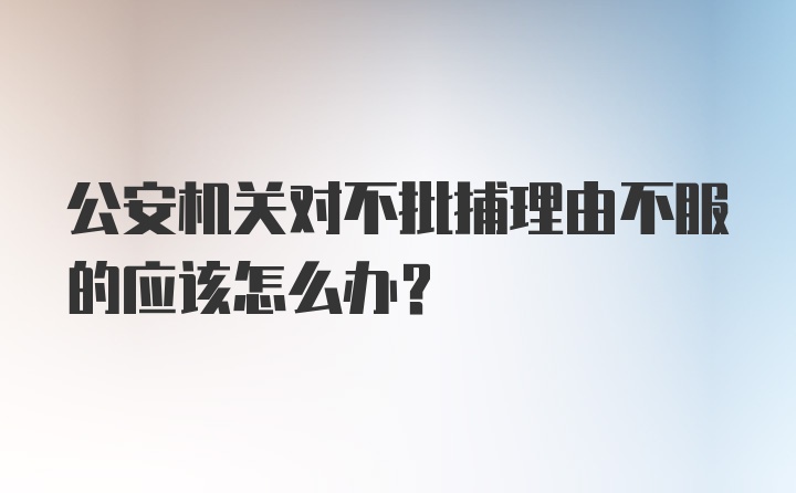 公安机关对不批捕理由不服的应该怎么办?