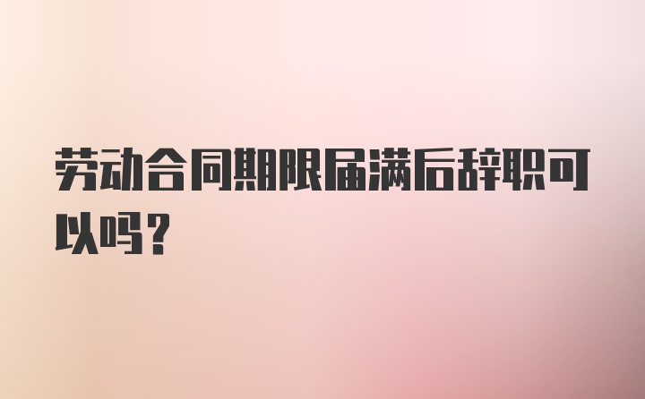 劳动合同期限届满后辞职可以吗？