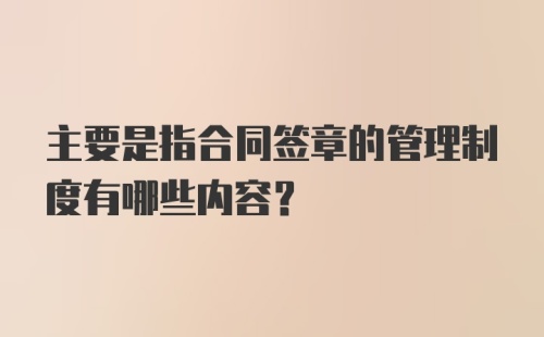 主要是指合同签章的管理制度有哪些内容?