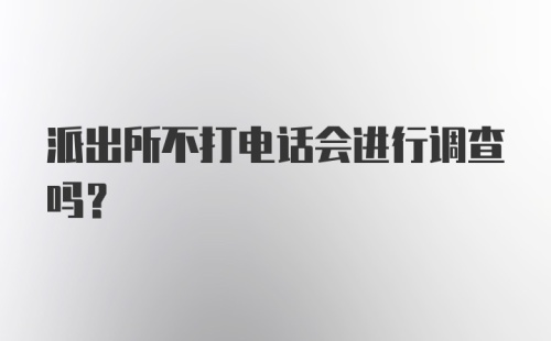 派出所不打电话会进行调查吗？