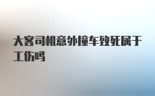 大客司机意外撞车致死属于工伤吗