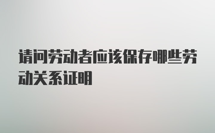 请问劳动者应该保存哪些劳动关系证明