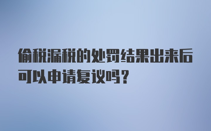 偷税漏税的处罚结果出来后可以申请复议吗？