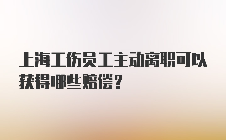 上海工伤员工主动离职可以获得哪些赔偿？