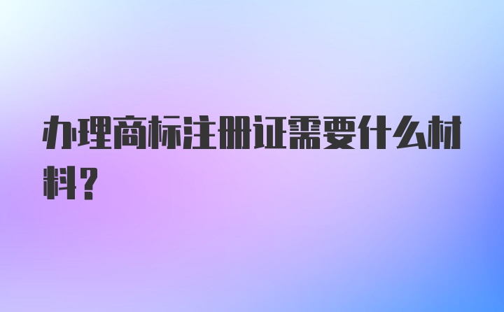 办理商标注册证需要什么材料？