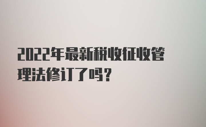 2022年最新税收征收管理法修订了吗？