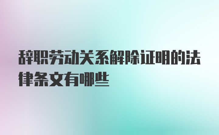 辞职劳动关系解除证明的法律条文有哪些