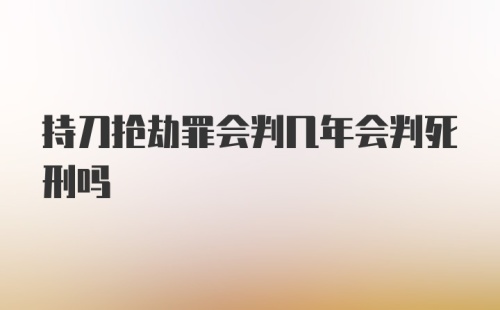 持刀抢劫罪会判几年会判死刑吗