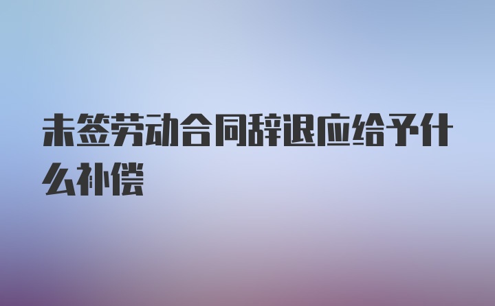 未签劳动合同辞退应给予什么补偿