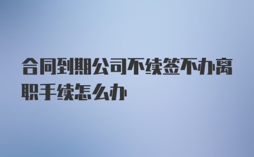 合同到期公司不续签不办离职手续怎么办