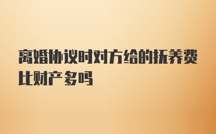 离婚协议时对方给的抚养费比财产多吗