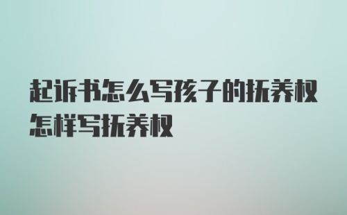 起诉书怎么写孩子的抚养权怎样写抚养权