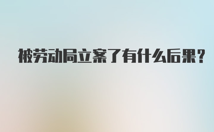 被劳动局立案了有什么后果？