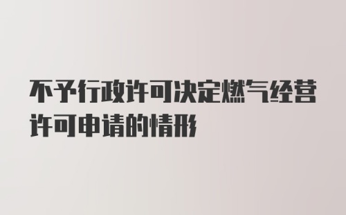 不予行政许可决定燃气经营许可申请的情形