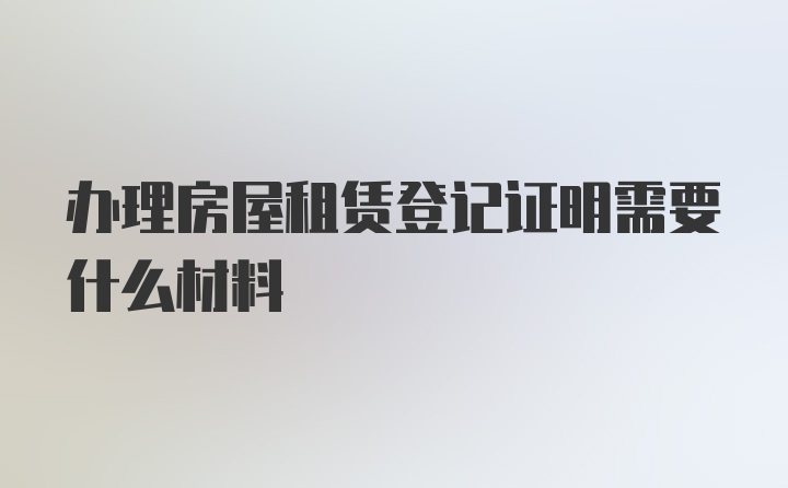 办理房屋租赁登记证明需要什么材料