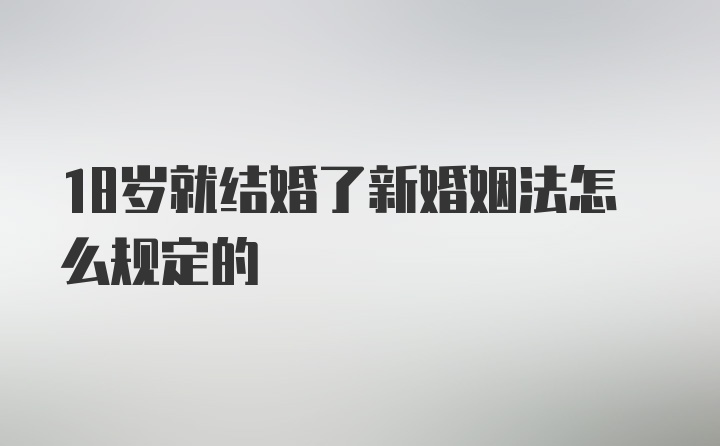 18岁就结婚了新婚姻法怎么规定的