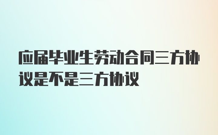 应届毕业生劳动合同三方协议是不是三方协议