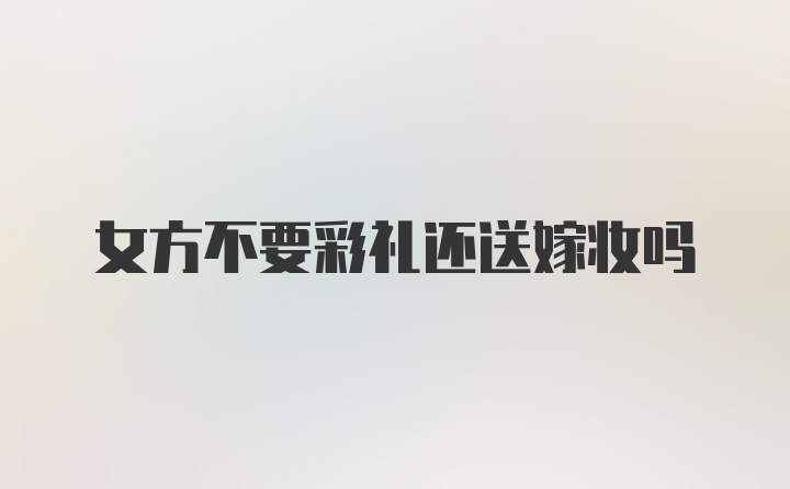 女方不要彩礼还送嫁妆吗