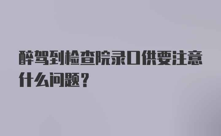 醉驾到检查院录口供要注意什么问题？