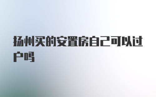 扬州买的安置房自己可以过户吗