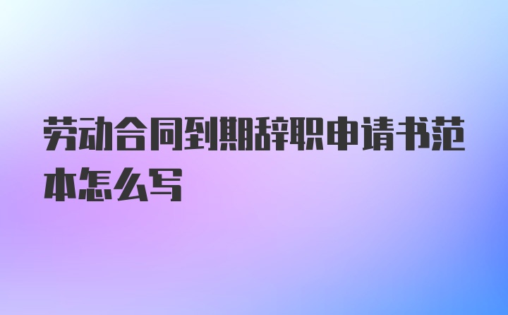 劳动合同到期辞职申请书范本怎么写