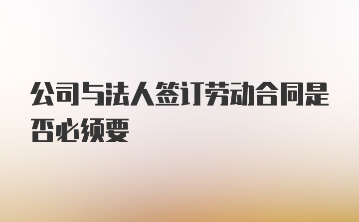 公司与法人签订劳动合同是否必须要