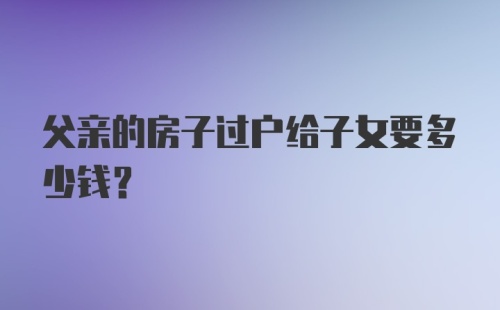 父亲的房子过户给子女要多少钱？