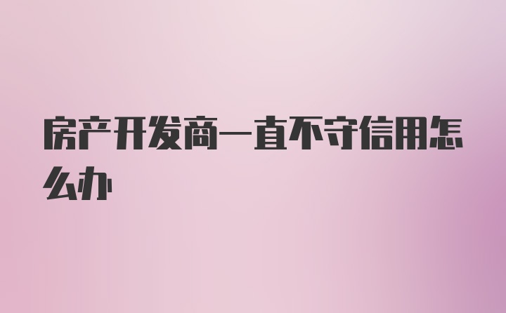 房产开发商一直不守信用怎么办