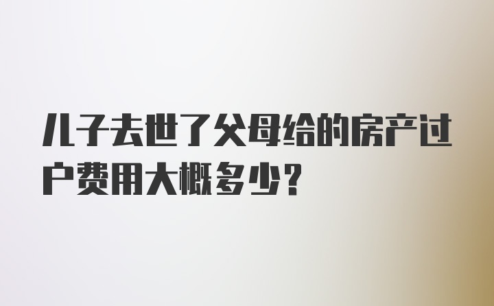 儿子去世了父母给的房产过户费用大概多少？