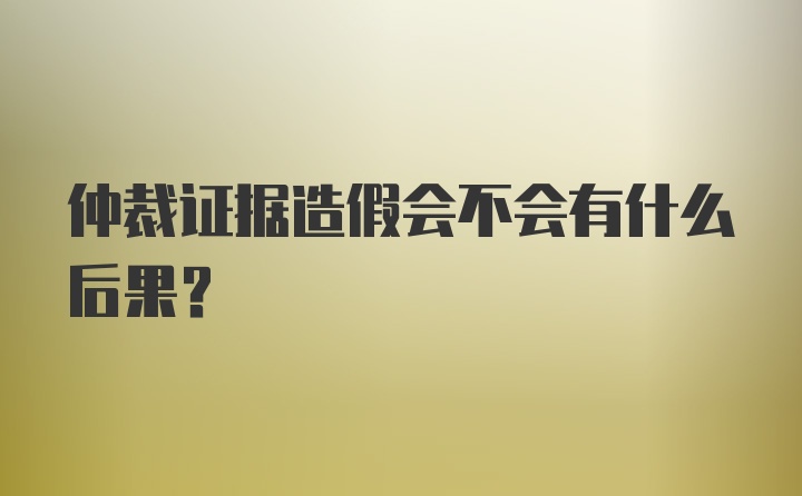 仲裁证据造假会不会有什么后果？