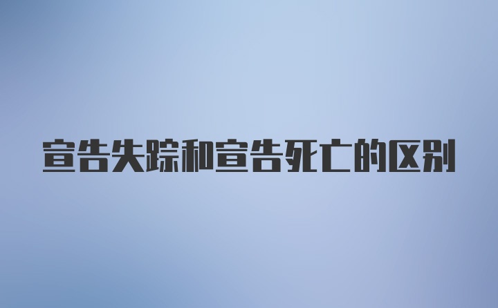 宣告失踪和宣告死亡的区别