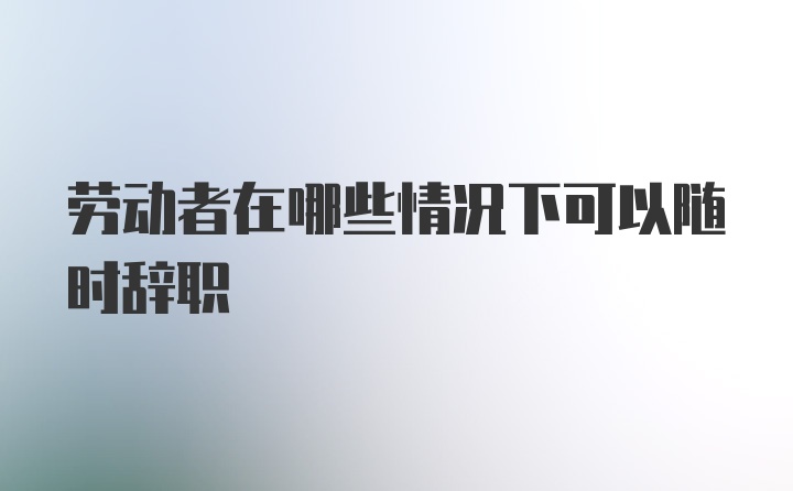 劳动者在哪些情况下可以随时辞职