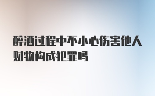 醉酒过程中不小心伤害他人财物构成犯罪吗