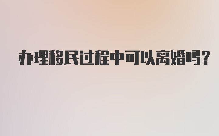 办理移民过程中可以离婚吗？