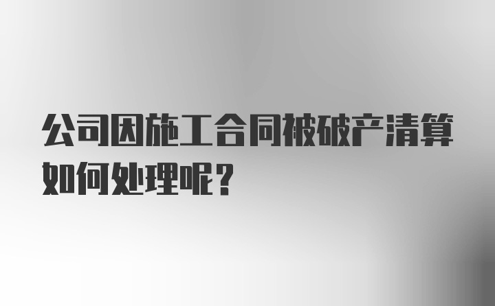 公司因施工合同被破产清算如何处理呢？