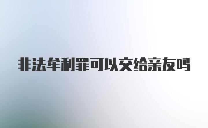 非法牟利罪可以交给亲友吗