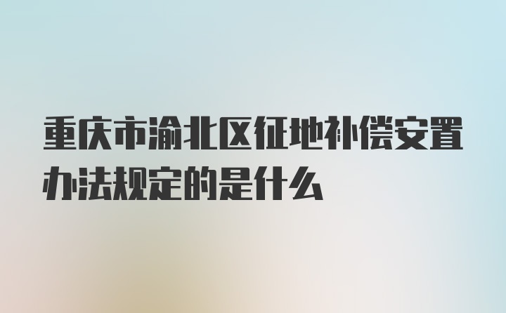 重庆市渝北区征地补偿安置办法规定的是什么