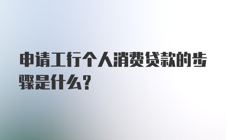 申请工行个人消费贷款的步骤是什么？