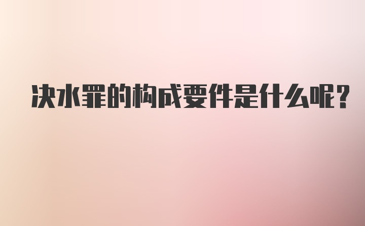 决水罪的构成要件是什么呢？