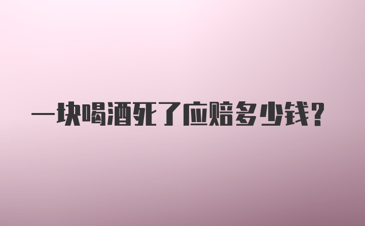 一块喝酒死了应赔多少钱？