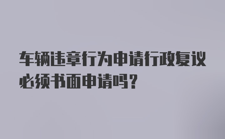 车辆违章行为申请行政复议必须书面申请吗?