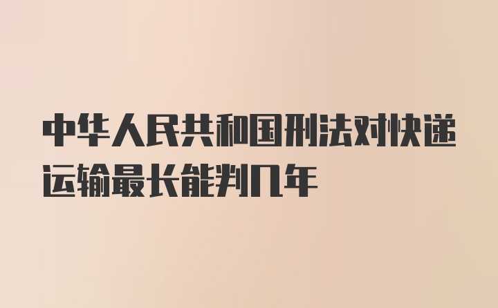 中华人民共和国刑法对快递运输最长能判几年