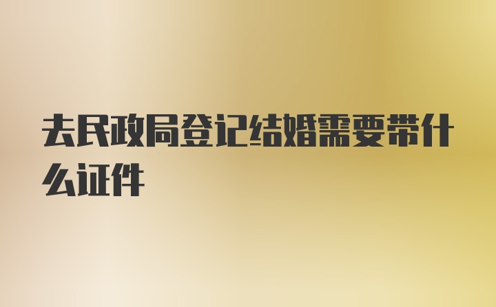 去民政局登记结婚需要带什么证件