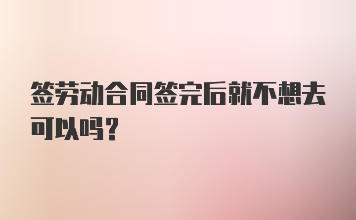 签劳动合同签完后就不想去可以吗？