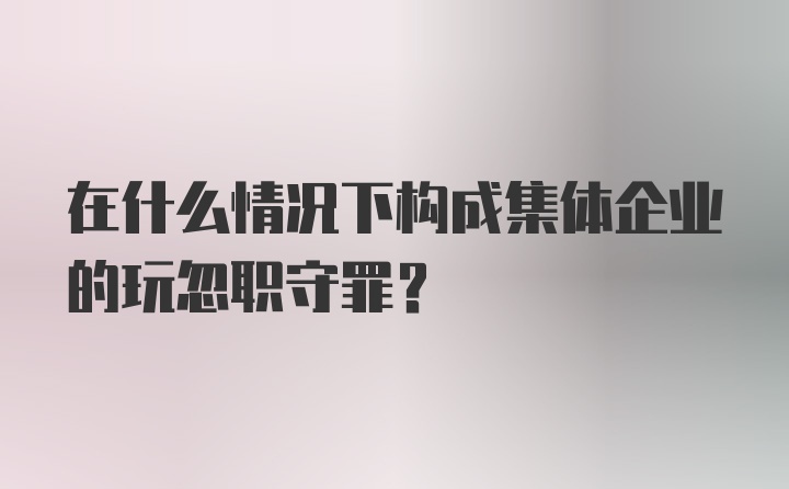 在什么情况下构成集体企业的玩忽职守罪？