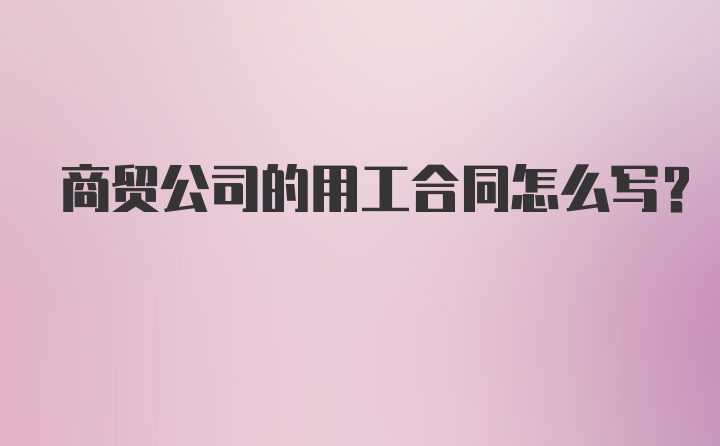 商贸公司的用工合同怎么写？