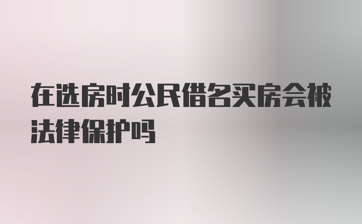 在选房时公民借名买房会被法律保护吗