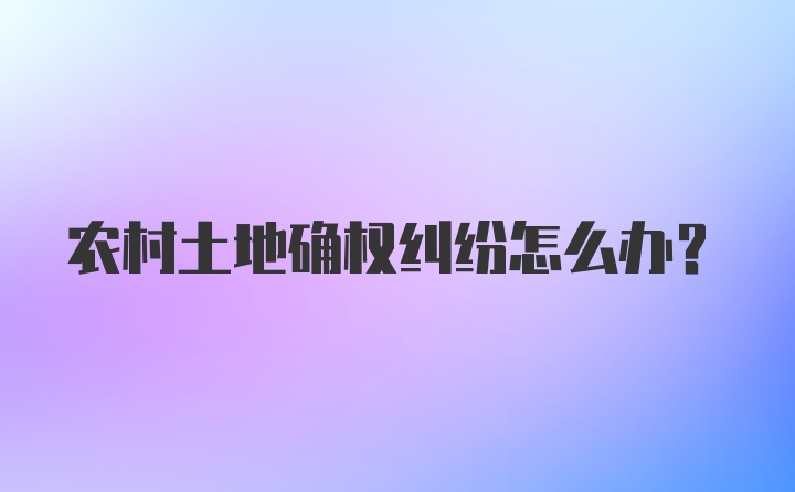 农村土地确权纠纷怎么办？