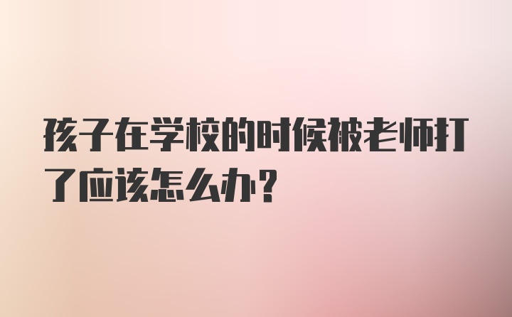 孩子在学校的时候被老师打了应该怎么办？