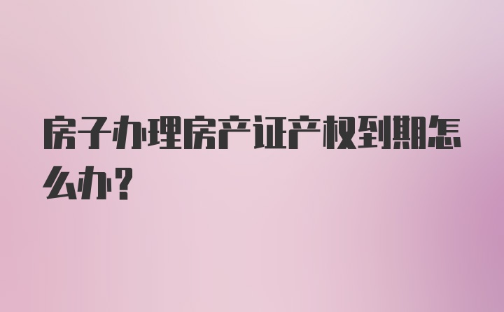 房子办理房产证产权到期怎么办？